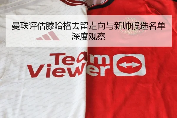 曼联评估滕哈格去留走向与新帅候选名单深度观察