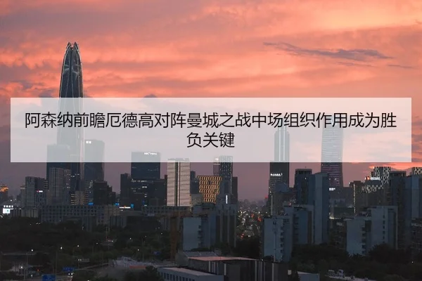阿森纳前瞻厄德高对阵曼城之战中场组织作用成为胜负关键