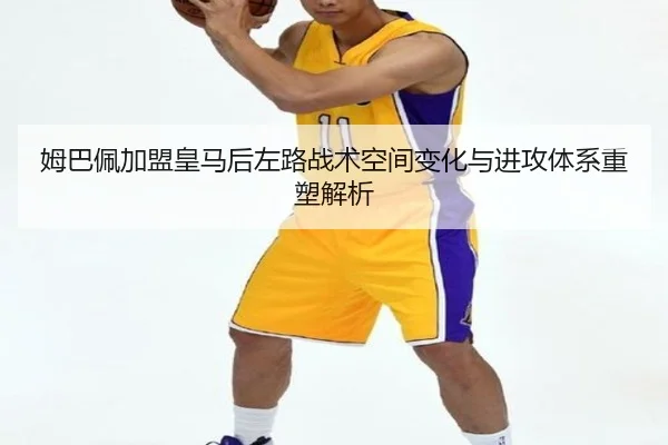 姆巴佩加盟皇马后左路战术空间变化与进攻体系重塑解析